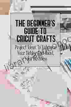 The Beginner S Guide To Cricut Crafts: Project Ideas To Enhance Your Hobby And Boost Your Business