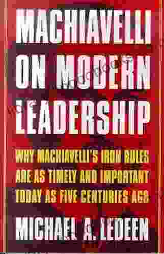 Machiavelli On Modern Leadership: Why Machiavelli S Iron Rules Are As Timely And Important Today As Five Centuries Ago